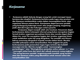 Kerjasama
 Kerjasama adalah bekerja dengan orang lain untuk mencapai tujuan
bersama dan eksplisit. Kerjasama berfokus pada tugas atau prestasi misi
dan biasanya membutuhkan waktu dalam menempatkan bisnis, atau
organisasi lainnya antara bisnis. Keerjasama dapat berumur pendek,
yang berlangsung beberapa menit, atau jangka panjang, tergantung
pada sifat dari tugas dan hubungan antara peserta.
Kerjasama dapat menjadi salah satu kesatuan. Karyawan dapat
berkerjasama dalam kelompok informal yang bukan merupakan bagian
formal struktur organisasi perusahaan bisnis atau mereka dapat diatur
dalam tim. resmi Tim merupakan bagian dari struktur organisasi bisnis
untuk melakukan suatu hal yang diinginkan. Tim memiliki misi khusus
bahwa seseorang ditugaskan kepada mereka dalam bisnis. Mereka
memiliki pekerjaan untuk menyelesaikan. Para anggota tim perlu
berkerjasama pada pemenuhan tugas-tugas tertentu dan kolektif
mencapai misi tim. Misi tim mungkin untuk “memenangkan
pertandingan,” atau “Meningkatkan penjualan online sebesar 10%,” atau
“mencegah isolasi busa dari jatuh dari sebuah pesawat ruang angkasa.
“Tim sering berumur pendek, tergantung pada masalah yang mereka
atasi dan lamanya waktu yang dibutuhkan untuk mencari solusi dan
menyelesaikan misi.
 