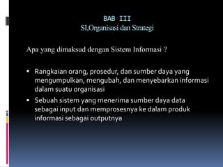 BAB III
SI,Organisasi dan Strategi
Apa yang dimaksud dengan Sistem Informasi ?
 Rangkaian orang, prosedur, dan sumber daya yang
mengumpulkan, mengubah, dan menyebarkan informasi
dalam suatu organisasi
 Sebuah sistem yang menerima sumber daya data
sebagai input dan memprosesnya ke dalam produk
informasi sebagai outputnya
 