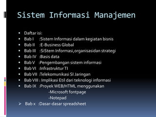 Sistem Informasi Manajemen
 Daftar isi:
 Bab I :Sistem Informasi dalam kegiatan bisnis
 Bab II :E-Business Global
 Bab III :SiStem Informasi,organisasidan strategi
 Bab IV :Basis data
 BabV :Pengembangan sistem informasi
 BabVI :InfrastrukturTI
 BabVII :Telekomunikasi SI Jaringan
 BabVIII : Implikasi Etil dari teknologi informasi
 Bab IX :Proyek WEB/HTML menggunakan
-Microsoft fontpage
-Notepad
 Bab x :Dasar-dasar spreadsheet
 