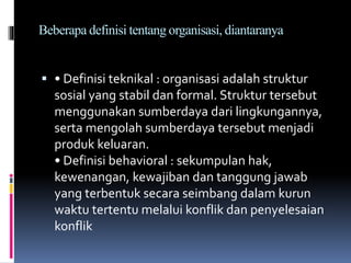 Beberapa definisi tentang organisasi, diantaranya
 • Definisi teknikal : organisasi adalah struktur
sosial yang stabil dan formal. Struktur tersebut
menggunakan sumberdaya dari lingkungannya,
serta mengolah sumberdaya tersebut menjadi
produk keluaran.
• Definisi behavioral : sekumpulan hak,
kewenangan, kewajiban dan tanggung jawab
yang terbentuk secara seimbang dalam kurun
waktu tertentu melalui konflik dan penyelesaian
konflik
 