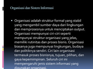 Organisasi dan Sistem Informasi
 Organisasi adalah struktur formal yang stabil
yang mengambil sumber daya dari lingkungan
dan memprosesnya untuk menciptakan output.
Organisasi mempunyai ciri-ciri seperti
mempunyai struktur organisasi yang jelas,
memiliki rutinitas dan proses bisnis. Organisasi
biasanya juga mempunyai lingkungan, budaya
dan politiknya sendiri. Ciri lain organisasi
termasuk proses bisnisnya, tujuan, pilihan, dan
gaya kepemimpinan. Seluruh ciri ini
mempengaruhi jenis sistem informasi yang
digunakan organisasi.
 