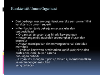 Karakteristik Umum Organisasi
 Dari berbagai macam organisasi, mereka semua memiliki
karakteristik umum seperti
 ∼ Pembagian jenis pekerjaan secara jelas dan
terspesialisasi
∼ Organisasi tersusun atas hirarki kewenangan
∼ Kewenangan dibatasi oleh seperangkat aturan dan
prosedur
∼ Aturan menciptakan sistem yang universal dan tidak
memihak
∼ Penilaian karyawan berdasarkan kualifikasi teknis dan
profesionalisme, bukan karena
hubungan pribadi
∼ Organisasi menganut prinsip efisiensi, memaksimalkan
keluaran dengan masukan
yang terbatas
 