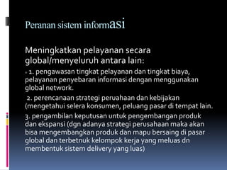 Peranan sistem informasi
Meningkatkan pelayanan secara
global/menyeluruh antara lain:
= 1. pengawasan tingkat pelayanan dan tingkat biaya,
pelayanan penyebaran informasi dengan menggunakan
global network.
2. perencanaan strategi peruahaan dan kebijakan
(mengetahui selera konsumen, peluang pasar di tempat lain.
3. pengambilan keputusan untuk pengembangan produk
dan ekspansi (dgn adanya strategi perusahaan maka akan
bisa mengembangkan produk dan mapu bersaing di pasar
global dan terbetnuk kelompok kerja yang meluas dn
membentuk sistem delivery yang luas)
 