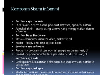 Komponen Sistem Informasi
 Sumber daya manusia
 Para Pakar – Sistem analis, pembuat software, operator sistem
 Pemakai akhir – orang-orang lainnya yang menggunakan sistem
informas
 Sumber Daya Hardware
 Mesin – komputer, monitor video, disk drive dll
 Media – floppy disk, disk optical, cd dll
 Sumber daya software
 Program – program sistem operasi, program spreadsheet, dll
 Prosedur – prosedur entri data, prosedur pendistribusian, dll
 Sumber daya data
 Deskripsi produk, catatan pelanggan, file kepegawaian, database
persediaan
 Sumber daya jaringan
 Media komunikasi, pemroses komunikasi, software untuk akses
 