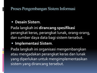 Proses Pengembangan Sistem Informasi
 Desain Sistem.
Pada langkah ini dirancang spesifikasi
perangkat keras, perangkat lunak, orang-orang,
dan sumber daya data bagi sistem tersebut.
 Implementasi Sistem.
Pada langkah ini organisasi mengembangkan
atau mengadakan perangkat keras dan lunak
yang diperlukan untuk mengimplementasikan
sistem yang dirancang tersebut.
 