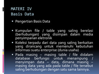 MATERI IV
Basis Data
 Pengertian Basis Data
 Kumpulan file / table yang saling berelasi
(berhubungan) yang disimpan dalam media
penyimpanan eletronik
 Koleksi terpadu dari data yang saling berkaitan
yang dirancang untuk memenuhi kebutuhan
informasi suatu enterprise (dunia usaha)
 Pada masing – masing table / file didalam
database berfungsi untuk menampung /
menyimpan data – data, dimana masing –
masing data yang ada pada table / file tersebut
saling berhubungan dengan satu sama lainnya.
 