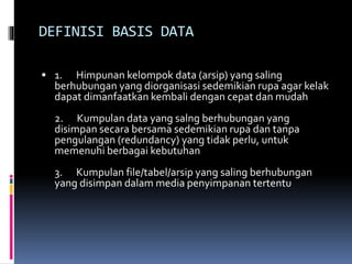 DEFINISI BASIS DATA
 1. Himpunan kelompok data (arsip) yang saling
berhubungan yang diorganisasi sedemikian rupa agar kelak
dapat dimanfaatkan kembali dengan cepat dan mudah
2. Kumpulan data yang salng berhubungan yang
disimpan secara bersama sedemikian rupa dan tanpa
pengulangan (redundancy) yang tidak perlu, untuk
memenuhi berbagai kebutuhan
3. Kumpulan file/tabel/arsip yang saling berhubungan
yang disimpan dalam media penyimpanan tertentu
 