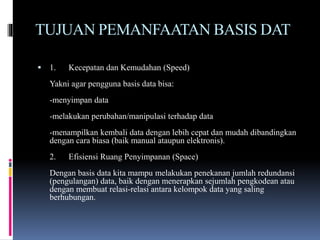 TUJUAN PEMANFAATAN BASIS DAT
 1. Kecepatan dan Kemudahan (Speed)
Yakni agar pengguna basis data bisa:
-menyimpan data
-melakukan perubahan/manipulasi terhadap data
-menampilkan kembali data dengan lebih cepat dan mudah dibandingkan
dengan cara biasa (baik manual ataupun elektronis).
2. Efisiensi Ruang Penyimpanan (Space)
Dengan basis data kita mampu melakukan penekanan jumlah redundansi
(pengulangan) data, baik dengan menerapkan sejumlah pengkodean atau
dengan membuat relasi-relasi antara kelompok data yang saling
berhubungan.
 