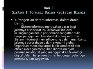 BAB I
Sistem Informasi Dalam Kegiatan Bisnis
 1. Pengertian sistem informasi dalam dunia
bisnis.
Sistem informasi merupakan dasar bagi
jalannya bisnis saat ini. Di banyak industri
kelangsungan hidup perusahaan sangatlah sulit
tanpa penggunaan luas dari teknologi informasi.
Sistem informasi menjadi penting dalam membantu
jalannya perusahaan dalam ekonomi global.
Organisasi mencoba untuk lebih kompetitif dan
efisiensi dengan mengubah dirinya menjadi
perusahaan digital yang menggunakan teknologi
digital dalam hal proses bisnis, hubungan pelanggan,
pemasok, dan karyawan.
 
