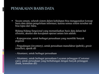 PEMAKAIAN BASIS DATA
 Secara umum, seluruh sistem dalam kehidupan bisa menggunakan konsep
basis data dalam pengelolaan informasi, karena semua sistem tersebut tak
bisa lepas dari fakta.
Bidang-bidang fungsional yang memanfaatkan basis data dalam hal
efisiensi, akurasi dan kecepatan operasi antara lain adalah:
- Kepegawaian, untuk berbagai perusahaan yang memiliki banyak
pegawai
- Pergudangan (inventory), untuk perusahaan manufaktur (pabrik), grosir
(reseller), apotik dll
- Akuntansi, untuk berbagai perusahaan
- Akuntansi, untuk berbagai perusahaan Layanan pelanggan (Customer
care), untuk perusahaan yang berhubungan dengan banyak pelanggan
(bank, konsultan dll)
 