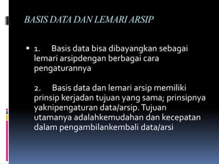 BASIS DATA DAN LEMARI ARSIP
 1. Basis data bisa dibayangkan sebagai
lemari arsipdengan berbagai cara
pengaturannya
2. Basis data dan lemari arsip memiliki
prinsip kerjadan tujuan yang sama; prinsipnya
yaknipengaturan data/arsip.Tujuan
utamanya adalahkemudahan dan kecepatan
dalam pengambilankembali data/arsi
 