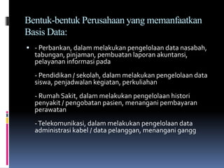 Bentuk-bentuk Perusahaan yang memanfaatkan
Basis Data:
 - Perbankan, dalam melakukan pengelolaan data nasabah,
tabungan, pinjaman, pembuatan laporan akuntansi,
pelayanan informasi pada
- Pendidikan / sekolah, dalam melakukan pengelolaan data
siswa, penjadwalan kegiatan, perkuliahan
- Rumah Sakit, dalam melakukan pengelolaan histori
penyakit / pengobatan pasien, menangani pembayaran
perawatan
-Telekomunikasi, dalam melakukan pengelolaan data
administrasi kabel / data pelanggan, menangani gangg
 
