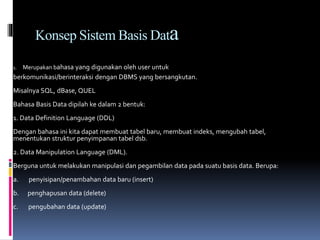Konsep Sistem Basis Data
1. Merupakan bahasa yang digunakan oleh user untuk
berkomunikasi/berinteraksi dengan DBMS yang bersangkutan.
Misalnya SQL, dBase, QUEL
Bahasa Basis Data dipilah ke dalam 2 bentuk:
1. Data Definition Language (DDL)
Dengan bahasa ini kita dapat membuat tabel baru, membuat indeks, mengubah tabel,
menentukan struktur penyimpanan tabel dsb.
2. Data Manipulation Language (DML).
Berguna untuk melakukan manipulasi dan pegambilan data pada suatu basis data. Berupa:
a. penyisipan/penambahan data baru (insert)
b. penghapusan data (delete)
c. pengubahan data (update)
 