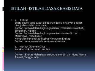 ISTILAH –ISTILAH DASAR BASIS DATA
 1. Entitas
Suatu obyek yang dapat dibedakan dari lainnya yang dapat
diwujudkan dalai basis data.
Contoh Entitas dalam lingkungan bank terdiri dari : Nasabah,
Simpanan, Hipotik
Contoh Entitas dalam lingkungan universitas terdiri dari :
Mahasiswa, mata kuliah
Kumpulan dari entitas disebut Himpunan Entitas
Contoh : semua nasabah, semua mahasiswa
2. Atribut ( Elemen Data )
Karakteristik dari suatu entitas.
Contoh : Entitas Mahasiswa atributnya terdiri dari Npm, Nama,
Alamat,Tanggal lahir.
 
