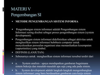 MATERI V
Pengembangan SI
 METODE PENGEMBANGAN SISTEM INFORMA
 Pengembangan sistem informasi adalah Pengembangan sistem
Informasi sering disebut sebagai proses pengembangan sistem (system
development).
 Pengembangan sistem informasi didefinisikan sebagai aktivitas untuk
menghasilkan sistem informasi bebrbasis computer untuk
menyelesaikan persoalan organisasi atau memanfaatkan kesempatan
(oppurtinities) yang timbul.
 DEFINISI (LANJUTAN)
 Sebenarnya untuk menghasilkan sistem informasi tersebut terdiri dari
:
 a. System analisis : upaya mendapatkan gambaran bagaimana
sistem bekerja dan masalah-masalah apa saja yang ada pada sistem.
 b. System development adalah langkah-langkah mengembangkan
sistem informasi yang baru berdasarkan gambaran cara kerja sistem
 