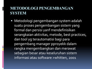 METODOLOGI PENGEMBANGAN
SYSTEM
 Metodologi pengembangan system adalah
suatu proses pengembangan sistem yang
formal dan persisi yanf mendefinisikan
serangkaian aktivitas, metode, best practices,
dan tool yg terautomatisi bagi para
pengembang manager pproyekk dalam
rangka mengembangkan dan merawat
sebagian besar atau keseluruhan sistem
informasi atau software >whitten, 2001
 