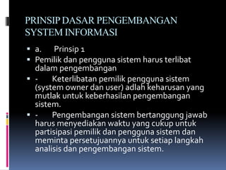 PRINSIPDASAR PENGEMBANGAN
SYSTEM INFORMASI
 a. Prinsip 1
 Pemilik dan pengguna sistem harus terlibat
dalam pengembangan
 - Keterlibatan pemilik pengguna sistem
(system owner dan user) adlah keharusan yang
mutlak untuk keberhasilan pengembangan
sistem.
 - Pengembangan sistem bertanggung jawab
harus menyediakan waktu yang cukup untuk
partisipasi pemilik dan pengguna sistem dan
meminta persetujuannya untuk setiap langkah
analisis dan pengembangan sistem.
 
