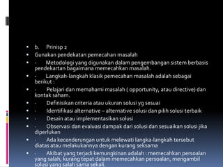  b. Prinisp 2
 Gunakan pendekatan pemecahan masalah
 - Metodologi yang digunakan dalam pengembangan sistem berbasis
pendekartan bagaimana memecahkan masalah.
 - Langkah-langkah klasik pemecahan masalah adalah sebagai
berikut :
 · Pelajari dan memahami masalah ( opportunity, atau directive) dan
kontak saham.
 · Definisikan criteria atau ukuran solusi yg sesuai
 · Identifikasi alternative – alternative solusi dan pilih solusi terbaik
 · Desain atau implementasikan solusi
 · Observasi dan evaluasi dampak dari solusi dan sesuaikan solusi jika
diperlukan
 · Ada kecenderungan untuk melewati langka-langkah tersebut
diatas atau melakukannya dengan kurang seksama
 · Akibat yang terjadi kemungkinan adalah : memecahkan persoalan
yang salah, kurang tepat dalam memecahkan persoalan, mengambil
solusi yang salah sama sekali.
 