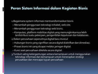 Peran Sistem Informasi dalam Kegiatan Bisnis
1.Bagaimana system informasi mentransformasikan bisnis
– Menambah penggunaan teknologi nirkabel, web site.
– Menambah penggunaan teknologi web bisnis.
– Komputasi, platform mobilitas digital yang memungkinkannya lebih
terdistribusi suatu pekerjaan, pengambilan keputusan dan kolaborasi.
2.Dalam perusahaan sepenuhnya digital baru muncul
– Hubungan bisnis yang signifikan secara digital diaktifkan dan dimediasi.
– Proses bisnis inti yang dicapai melalui jaringan digital.
– Kunci aset perusahaan dikelola secara digital.
3.Tumbuh saling ketergantungan antara kemampuan untuk menggunakan
teknologi informasi dan kemampuan untuk menerapkan strategi
perusahaan dan mencapai tujuan perusahaan
 