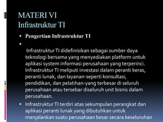 MATERI VI
Infrastruktur TI
 Pengertian Infrastruktur TI

InfrastrukturTI didefinisikan sebagai sumber daya
teknologi bersama yang menyediakan platform untuk
aplikasi system informasi perusahaan yang terperinci.
InfrastrukturTI meliputi investasi dalam peranti keras,
peranti lunak, dan layanan-seperti konsultasi,
pendidikan, dan pelatihan-yang terbesar di seluruh
perusahaan atau tersebar diseluruh unit bisnis dalam
perusahaan.
 InfrastrukturTI terdiri atas sekumpulan perangkat dan
aplikasi peranti lunak yang dibutuhkan untuk
menjalankan suatu perusahaan besar secara keseluruhan
 
