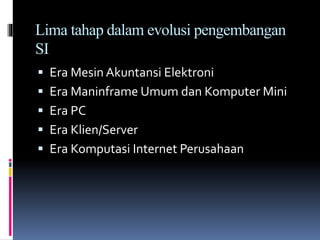 Lima tahap dalam evolusi pengembangan
SI
 Era Mesin Akuntansi Elektroni
 Era Maninframe Umum dan Komputer Mini
 Era PC
 Era Klien/Server
 Era Komputasi Internet Perusahaan
 