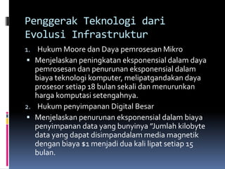 Penggerak Teknologi dari
Evolusi Infrastruktur
1. Hukum Moore dan Daya pemrosesan Mikro
 Menjelaskan peningkatan eksponensial dalam daya
pemrosesan dan penurunan eksponensial dalam
biaya teknologi komputer, melipatgandakan daya
prosesor setiap 18 bulan sekali dan menurunkan
harga komputasi setengahnya.
2. Hukum penyimpanan Digital Besar
 Menjelaskan penurunan eksponensial dalam biaya
penyimpanan data yang bunyinya ”Jumlah kilobyte
data yang dapat disimpandalam media magnetik
dengan biaya $1 menjadi dua kali lipat setiap 15
bulan.
 