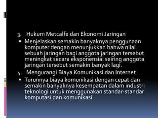 3. Hukum Metcalfe dan Ekonomi Jaringan
 Menjelaskan semakin banyaknya penggunaan
komputer dengan menunjukkan bahwa nilai
sebuah jaringan bagi anggota jaringan tersebut
meningkat secara eksponensial seiring anggota
jaringan tersebut semakin banyak lagi.
4. Mengurangi Biaya Komunikasi dan Internet
 Turunnya biaya komunikasi dengan cepat dan
semakin banyaknya kesempatan dalam industri
teknologi untuk menggunakan standar-standar
komputasi dan komunikasi
 
