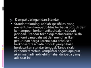 5. Dampak Jaringan dan Standar
 Standar teknologi adalah spesifikasi yang
menentukan kompatibilitas berbagai produk dan
kemampuan berkomunikasi dalam sebuah
jaringan. Standar teknologi meluncurkan skala
ekonomi yang dahsyat dan menghasilkan
penurunan harga karena para produsen
berkonsentrasi pada produk yang dibuat
berdasarkan standar tunggal.Tanpa skala
ekonomi tersebut, komputasi bagain apa pun
akan menjadi jauh lebih mahal daripada yang
ada saat ini.
 
