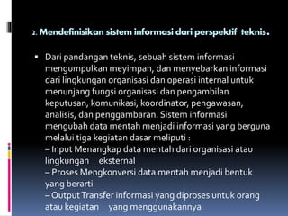 2. Mendefinisikan sistem informasi dari perspektif teknis.
 Dari pandangan teknis, sebuah sistem informasi
mengumpulkan meyimpan, dan menyebarkan informasi
dari lingkungan organisasi dan operasi internal untuk
menunjang fungsi organisasi dan pengambilan
keputusan, komunikasi, koordinator, pengawasan,
analisis, dan penggambaran. Sistem informasi
mengubah data mentah menjadi informasi yang berguna
melalui tiga kegiatan dasar meliputi :
– Input Menangkap data mentah dari organisasi atau
lingkungan eksternal
– Proses Mengkonversi data mentah menjadi bentuk
yang berarti
– OutputTransfer informasi yang diproses untuk orang
atau kegiatan yang menggunakannya
 