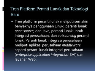 Tren Platform Peranti Lunak dan Teknologi
Baru
 Tren platform peranti lunak meliputi semakin
banyaknya penggunaan Linux, peranti lunak
open source, dan Java, peranti lunak untuk
integrasi perusahaan, dan outsourcing peranti
lunak. Peranti lunak integrasi perusahaan
meliputi aplikasi perusahaan middleware
seperti peranti lunak integrasi perusahaan
(enterprise application integration-EAI) dan
layanan Web.
 