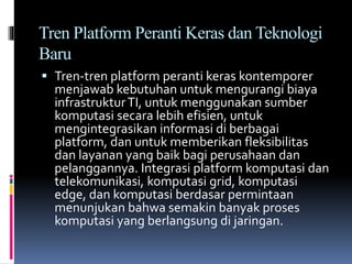 Tren Platform Peranti Keras dan Teknologi
Baru
 Tren-tren platform peranti keras kontemporer
menjawab kebutuhan untuk mengurangi biaya
infrastrukturTI, untuk menggunakan sumber
komputasi secara lebih efisien, untuk
mengintegrasikan informasi di berbagai
platform, dan untuk memberikan fleksibilitas
dan layanan yang baik bagi perusahaan dan
pelanggannya. Integrasi platform komputasi dan
telekomunikasi, komputasi grid, komputasi
edge, dan komputasi berdasar permintaan
menunjukan bahwa semakin banyak proses
komputasi yang berlangsung di jaringan.
 