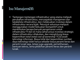 Isu Manajemen
 Tantangan-tantangan infrastruktur yang utama meliputi
perubahan infrastruktur, menyepakati manajemen dan
tatakelola infrastruktur, dan melakuakan investasi dalam
infrastruktur secara bijak. Petunjuk solusinya meliputi
menggunakan model kekuatan kompetitif untuk
menentukan berapa banyak pengeluaran untuk
infrastrukturTI dan di mana seharusnya investasi strategis
dalam infrastruktur dilakukan, dan menghitung biaya
kepemilikan total (total cost of ownership-TCO) asset
teknologi informasi. Biaya total dari kepemilikan sumber
daya teknologi tidak hanya sekadar biaya peranti keras dan
peranti lunak saja, tetepi juga upgrade, pemeliharaan,
bantuan teknis, serta pelatihan peranti keras dan peranti
lunak.
 