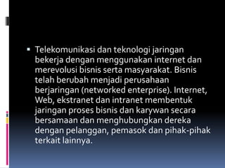  Telekomunikasi dan teknologi jaringan
bekerja dengan menggunakan internet dan
merevolusi bisnis serta masyarakat. Bisnis
telah berubah menjadi perusahaan
berjaringan (networked enterprise). Internet,
Web, ekstranet dan intranet membentuk
jaringan proses bisnis dan karywan secara
bersamaan dan menghubungkan dereka
dengan pelanggan, pemasok dan pihak-pihak
terkait lainnya.
 