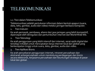TELEKOMUNIKASI
1.1 Tren dalamTelekomunikasi
Telekomunikasi adalah pertukaran informasi dalam bentuk apapun (suara,
data, teks, gambar, audio dan video) melalui jaringan berbasis komputer.
1. Tren Industri
Ke arah pemasok, pembawa, aliansi dari jasa jaringan yang lebih kompetitif,
dipercepat oleh deregulasi dan pertumbuhan internet danWorldWideWb.
2. TrenTeknologi
Ke arah penggunaan yang lebih intensif dari internet, serat optik digital dan
tenologi nirkabel untuk menciptakan kerja internet local dan global yang
berkecepatan tinggi untuk suara, data, gambar, audio dan video.
3. Tren Aplikasi Bisnis
Ke arah penyebaran penggunaan internet, intranet perusahaan dan
ekstranet antarperusahaan untuk mendukung perdagangan dan bisnis
secara elektronik, kerjasama perusahaan dan keuntungan strategis di pasar
lokal dan global.
 