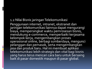 1.2 Nilai Bisnis jaringanTelekomunikasi
Penggunaan internet, intranet, ekstranet dan
jaringan telekomunikasi lainnya dapat mengurangi
biaya, mempersingkat waktu pemrosesan bisnis,
mendukung e-commerce, memperbaiki kerjasama
kelompok kerja, mengembangkan proses
operasional online, berbagi sumberdaya, mengunci
pelanggan dan pemasok, serta mengembangkan
jasa dan produk baru. Hal ini membuat aplikasi
telekomunikasi lebih strategis dan vital bagi bisnis
yang harus terus mencari cara baru untuk bersaing
baik di pasar domestik maupun di pasar global.
 