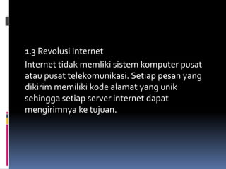 1.3 Revolusi Internet
Internet tidak memliki sistem komputer pusat
atau pusat telekomunikasi. Setiap pesan yang
dikirim memiliki kode alamat yang unik
sehingga setiap server internet dapat
mengirimnya ke tujuan.
 