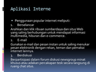 Aplikasi Interne
 Penggunaan popular internet meliputi:
1. Berselancar
Arahkan dan klik ribuan sumberdaya dan situsWeb
yang saling berhubungan untuk mendapat informasi
multimedia, hiburan dan e-commerce.
2. E-mail
Gunakan e-mail dan pesan instan untuk saling menukar
pesan elektronik dengan rekan, teman dan pemakai
internet lainnya.
3. Berdiskusi
Berpartisipasi dalam forum diskusi newsgroup minat
khusus atau adakan percakapan tesk secara langsung di
ruang chat situs.
 