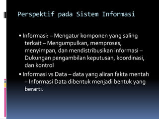 Perspektif pada Sistem Informasi
• Informasi: – Mengatur komponen yang saling
terkait – Mengumpulkan, memproses,
menyimpan, dan mendistribusikan informasi –
Dukungan pengambilan keputusan, koordinasi,
dan kontrol
• Informasi vs Data – data yang aliran fakta mentah
– Informasi Data dibentuk menjadi bentuk yang
berarti.
 