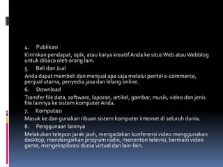 4. Publikasi
Kirimkan pendapat, opik, atau karya kreatif Anda ke situsWeb atauWebblog
untuk dibaca oleh orang lain.
5. Beli dan Jual
Anda dapat membeli dan menjual apa saja melalui peritel e-commerce,
penjual utama, penyedia jasa dan lelang online.
6. Download
Transfer file data, software, laporan, artikel, gambar, musik, video dan jenis
file lainnya ke sistem komputer Anda.
7. Komputasi
Masuk ke dan gunakan ribuan sistem komputer internet di seluruh dunia.
8. Penggunaan lainnya
Melakukan telepon jarak jauh, mengadakan konferensi video menggunakan
desktop, mendengarkan program radio, menonton televisi, bermain video
game, mengeksplorasi dunia virtual dan lain-lain.
 