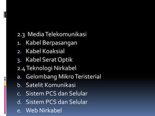2.3 MediaTelekomunikasi
1. Kabel Berpasangan
2. Kabel Koaksial
3. Kabel Serat Optik
2.4Teknologi Nirkabel
a. Gelombang MikroTeristerial
b. Satelit Komunikasi
c. Sistem PCS dan Selular
d. Sistem PCS dan Selular
e. Web Nirkabel
 