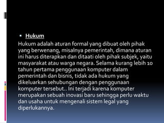  Hukum
Hukum adalah aturan formal yang dibuat oleh pihak
yang berwenang, misalnya pemerintah, dimana aturan
ini harus diterapkan dan ditaati oleh pihak subjek, yaitu
masyarakat atau warga negara. Selama kurang lebih 10
tahun pertama penggunaan komputer dalam
pemerintah dan bisnis, tidak ada hukum yang
dikeluarkan sehubungan dengan penggunaan
komputer tersebut.. Ini terjadi karena komputer
merupakan sebuah inovasi baru sehingga perlu waktu
dan usaha untuk mengenali sistem legal yang
diperlukannya.
 