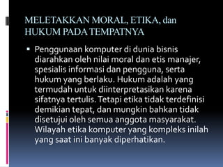 MELETAKKAN MORAL, ETIKA, dan
HUKUM PADATEMPATNYA
 Penggunaan komputer di dunia bisnis
diarahkan oleh nilai moral dan etis manajer,
spesialis informasi dan pengguna, serta
hukum yang berlaku. Hukum adalah yang
termudah untuk diinterpretasikan karena
sifatnya tertulis.Tetapi etika tidak terdefinisi
demikian tepat, dan mungkin bahkan tidak
disetujui oleh semua anggota masyarakat.
Wilayah etika komputer yang kompleks inilah
yang saat ini banyak diperhatikan.
 