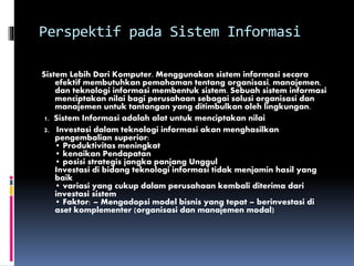 Perspektif pada Sistem Informasi
Sistem Lebih Dari Komputer. Menggunakan sistem informasi secara
efektif membutuhkan pemahaman tentang organisasi, manajemen,
dan teknologi informasi membentuk sistem. Sebuah sistem informasi
menciptakan nilai bagi perusahaan sebagai solusi organisasi dan
manajemen untuk tantangan yang ditimbulkan oleh lingkungan.
1. Sistem Informasi adalah alat untuk menciptakan nilai
2. Investasi dalam teknologi informasi akan menghasilkan
pengembalian superior:
• Produktivitas meningkat
• kenaikan Pendapatan
• posisi strategis jangka panjang Unggul
Investasi di bidang teknologi informasi tidak menjamin hasil yang
baik
• variasi yang cukup dalam perusahaan kembali diterima dari
investasi sistem
• Faktor: – Mengadopsi model bisnis yang tepat – berinvestasi di
aset komplementer (organisasi dan manajemen modal)
 