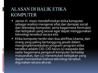 ALASAN DI BALIK ETIKA
KOMPUTER
 James H. moor mendefinisikan etika komputer
sebagai analisis mengenai sifat dan dampak social
dari teknologi komputer, serta bagaimana formulasi
dan kebijakan yang sesuai agar dapat menggunakan
teknologi tersebut secara etis.
 Etika komputer terdiri dari dua aktifitas Utama, dan
orang yang paling bertanggung jawab dalam
mengimplementasikan program-program etika
tersebut adalah CIO. CIO harus (1) waspada dan
sadar bagaimana pengaruh komputer terhadap
masyarakat; dan (2) menentukan kebijakan yang
dapat memastikan bahwa teknologi tersebut
digunakan secara akurat.
 