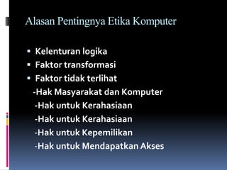 Alasan Pentingnya Etika Komputer
 Kelenturan logika
 Faktor transformasi
 Faktor tidak terlihat
-Hak Masyarakat dan Komputer
-Hak untuk Kerahasiaan
-Hak untuk Kerahasiaan
-Hak untuk Kepemilikan
-Hak untuk Mendapatkan Akses
 