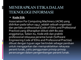 MENERAPKAN ETIKADALAM
TEKNOLOGI INFORMASI
 Kode Etik
Association For Computing Machinery (ACM) yang
didirikan pada tahun 1947, adalah sebuah organisasi
dan perilaku professional (Code of Ethis and Profesional
Practice) yang diharapkan diikuti oleh 80.000
anggotanya. Selain itu, Kode etik dan praktik
professional rekayasa perantai lunak (Software
Engineering Code of Ethis and Professional Practise)
dibuat dengan tujuan agar bertindak sebagai panduan
untuk mengajarkan dan mempraktekkan rekayasa
peranti lunak, yaitu penggunaan prinsip-prinsip
perancangan dalam pengembangan peranti lunak.
 