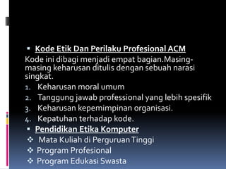  Kode Etik Dan Perilaku Profesional ACM
Kode ini dibagi menjadi empat bagian.Masing-
masing keharusan ditulis dengan sebuah narasi
singkat.
1. Keharusan moral umum
2. Tanggung jawab professional yang lebih spesifik
3. Keharusan kepemimpinan organisasi.
4. Kepatuhan terhadap kode.
 Pendidikan Etika Komputer
 Mata Kuliah di PerguruanTinggi
 Program Profesional
 Program Edukasi Swasta
 