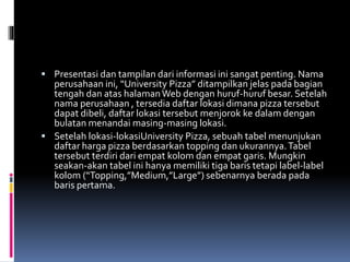  Presentasi dan tampilan dari informasi ini sangat penting. Nama
perusahaan ini, “University Pizza” ditampilkan jelas pada bagian
tengah dan atas halamanWeb dengan huruf-huruf besar. Setelah
nama perusahaan , tersedia daftar lokasi dimana pizza tersebut
dapat dibeli, daftar lokasi tersebut menjorok ke dalam dengan
bulatan menandai masing-masing lokasi.
 Setelah lokasi-lokasiUniversity Pizza, sebuah tabel menunjukan
daftar harga pizza berdasarkan topping dan ukurannya.Tabel
tersebut terdiri dari empat kolom dan empat garis. Mungkin
seakan-akan tabel ini hanya memiliki tiga baris tetapi label-label
kolom (“Topping,”Medium,”Large”) sebenarnya berada pada
baris pertama.
 
