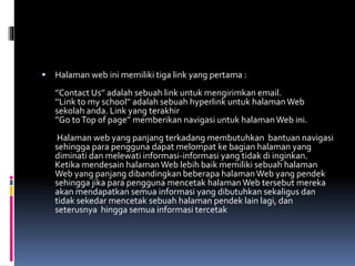  Halaman web ini memiliki tiga link yang pertama :
’’Contact Us’’ adalah sebuah link untuk mengirimkan email.
‘’Link to my school’’ adalah sebuah hyperlink untuk halamanWeb
sekolah anda. Link yang terakhir
’’Go toTop of page’’ memberikan navigasi untuk halamanWeb ini.
Halaman web yang panjang terkadang membutuhkan bantuan navigasi
sehingga para pengguna dapat melompat ke bagian halaman yang
diminati dan melewati informasi-informasi yang tidak di inginkan.
Ketika mendesain halamanWeb lebih baik memiliki sebuah halaman
Web yang panjang dibandingkan beberapa halamanWeb yang pendek
sehingga jika para pengguna mencetak halamanWeb tersebut mereka
akan mendapatkan semua informasi yang dibutuhkan sekaligus dan
tidak sekedar mencetak sebuah halaman pendek lain lagi, dan
seterusnya hingga semua informasi tercetak
 