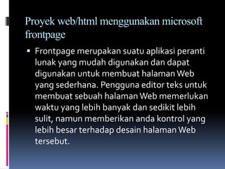 Proyek web/html menggunakan microsoft
frontpage
 Frontpage merupakan suatu aplikasi peranti
lunak yang mudah digunakan dan dapat
digunakan untuk membuat halaman Web
yang sederhana. Pengguna editor teks untuk
membuat sebuah halaman Web memerlukan
waktu yang lebih banyak dan sedikit lebih
sulit, namun memberikan anda kontrol yang
lebih besar terhadap desain halaman Web
tersebut.
 